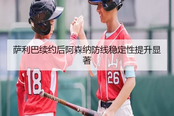 萨利巴续约后阿森纳防线稳定性提升显著